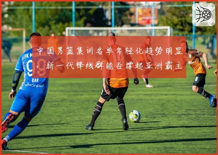 中国男篮集训名单年轻化趋势明显，新一代锋线群能否撑起亚洲霸主地位？