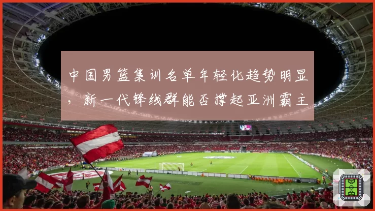 中国男篮集训名单年轻化趋势明显，新一代锋线群能否撑起亚洲霸主地位？