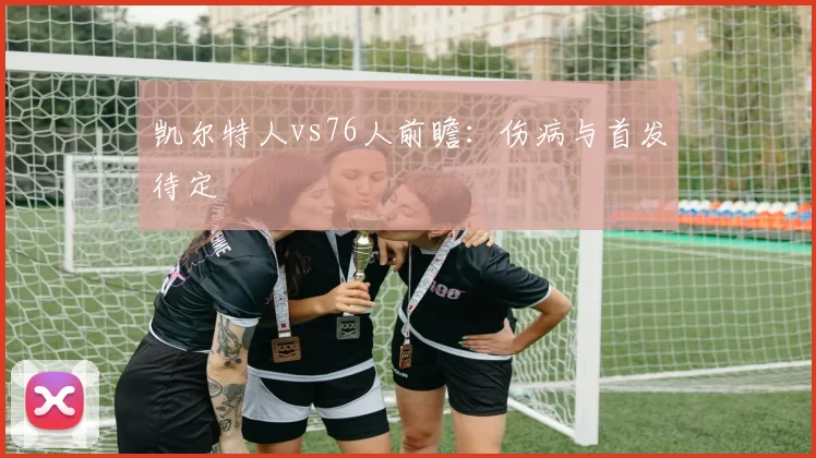 凯尔特人vs76人前瞻:伤病与首发待定