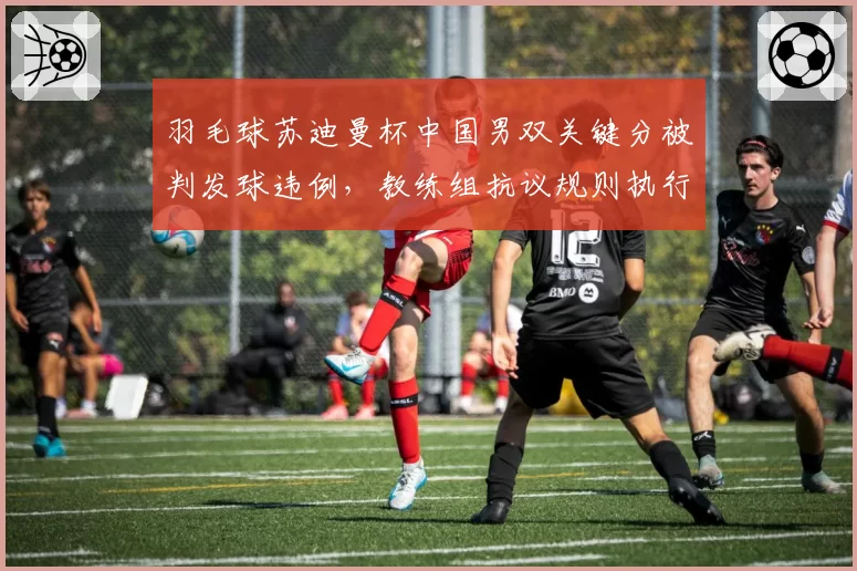 羽毛球苏迪曼杯中国男双关键分被判发球违例，教练组抗议规则执行双重标准