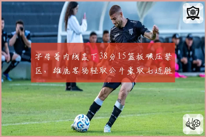 字母哥内线轰下38分15篮板碾压禁区，雄鹿客场轻取公牛豪取七连胜