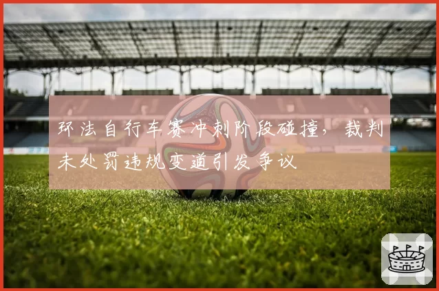 环法自行车赛冲刺阶段碰撞,裁判未处罚违规变道引发争议