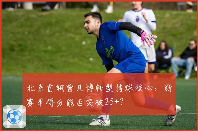 北京首钢曾凡博转型持球核心,新赛季得分能否突破25+?