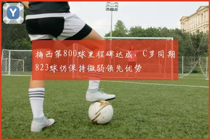 梅西第800球里程碑达成，C罗同期823球仍保持微弱领先优势