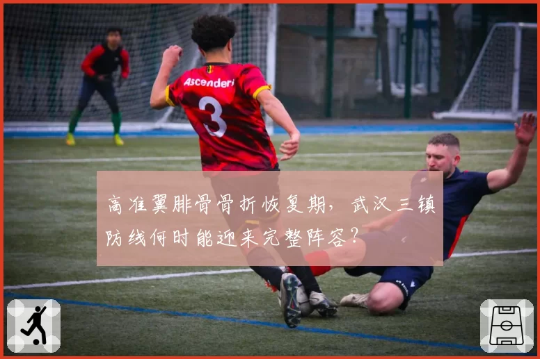 高准翼腓骨骨折恢复期,武汉三镇防线何时能迎来完整阵容?