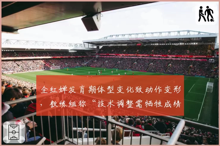 全红婵发育期体型变化致动作变形,教练组称“技术调整需牺牲成绩”