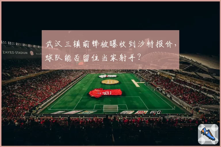 武汉三镇前锋被曝收到沙特报价,球队能否留住当家射手?