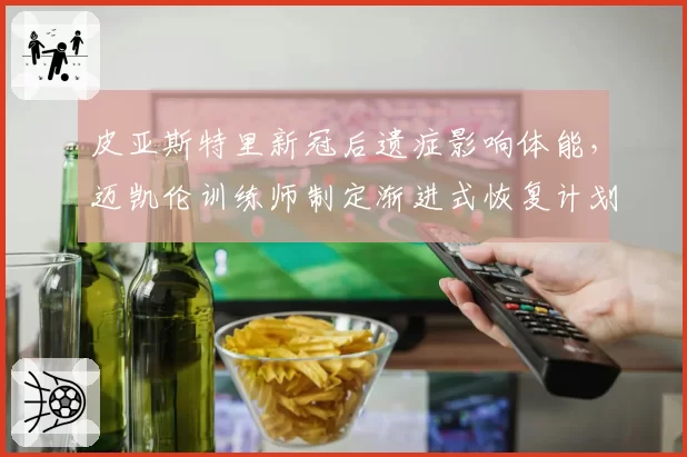 皮亚斯特里新冠后遗症影响体能，迈凯伦训练师制定渐进式恢复计划