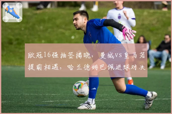 欧冠16强抽签揭晓，曼城vs皇马若提前相遇，哈兰德姆巴佩进球对决决定胜者