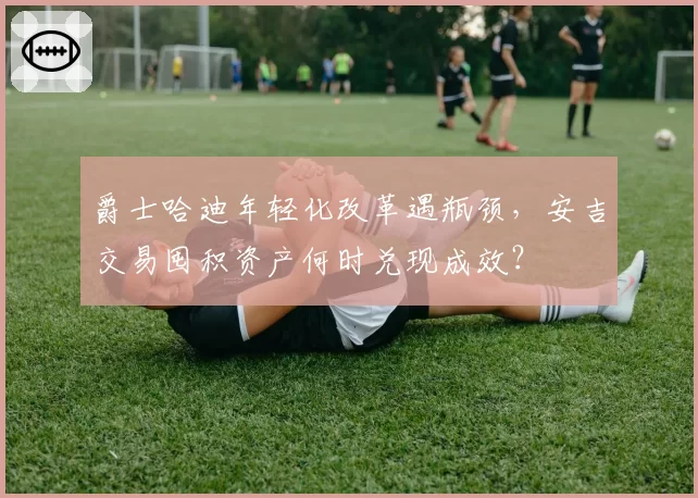爵士哈迪年轻化改革遇瓶颈,安吉交易囤积资产何时兑现成效?