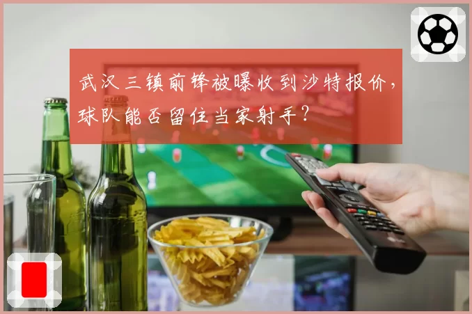 武汉三镇前锋被曝收到沙特报价，球队能否留住当家射手？