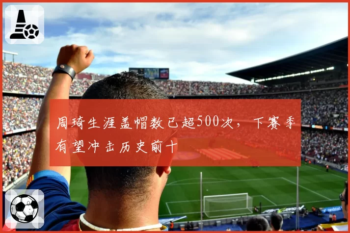 周琦生涯盖帽数已超500次，下赛季有望冲击历史前十