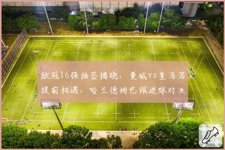 欧冠16强抽签揭晓，曼城vs皇马若提前相遇，哈兰德姆巴佩进球对决决定胜者