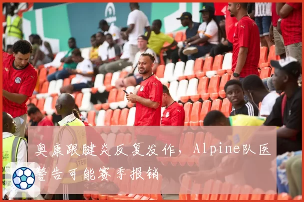 奥康跟腱炎反复发作,Alpine队医警告可能赛季报销