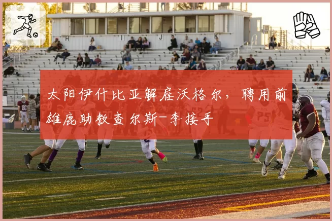 太阳伊什比亚解雇沃格尔，聘用前雄鹿助教查尔斯-李接手
