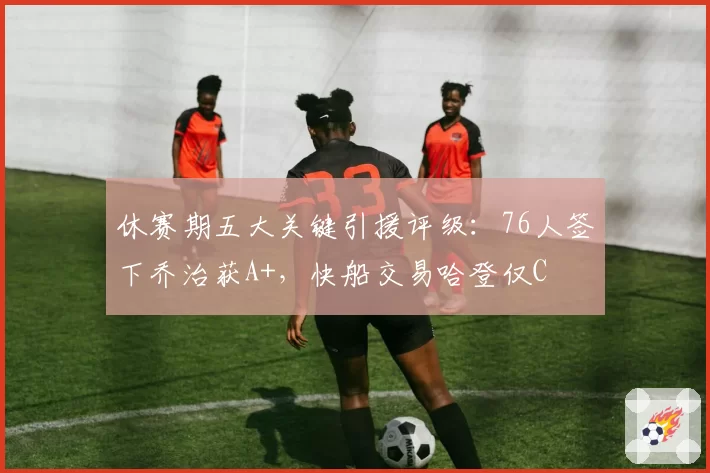 休赛期五大关键引援评级：76人签下乔治获A+，快船交易哈登仅C
