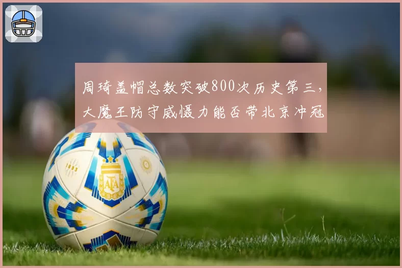 周琦盖帽总数突破800次历史第三，大魔王防守威慑力能否带北京冲冠？