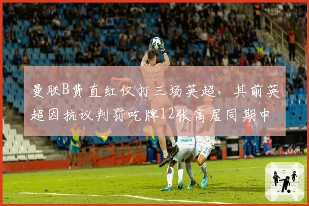 曼联B费直红仅打三场英超，其前英超因抗议判罚吃牌12张高居同期中场之首