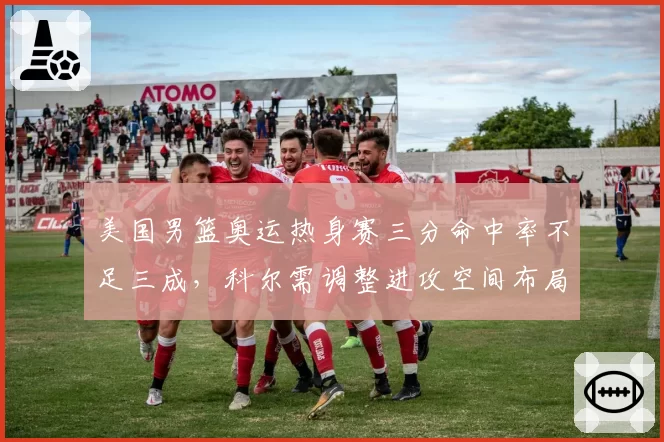 美国男篮奥运热身赛三分命中率不足三成,科尔需调整进攻空间布局