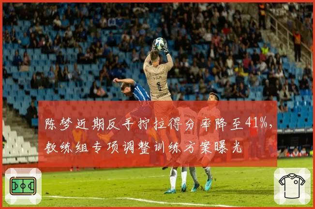 陈梦近期反手拧拉得分率降至41%，教练组专项调整训练方案曝光