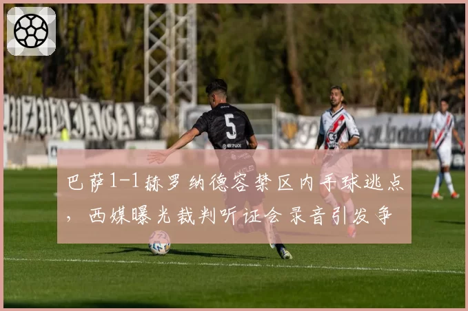 巴萨1-1赫罗纳德容禁区内手球逃点，西媒曝光裁判听证会录音引发争议