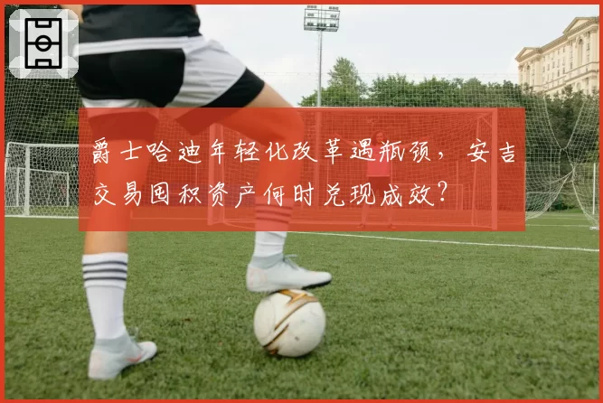 爵士哈迪年轻化改革遇瓶颈，安吉交易囤积资产何时兑现成效？