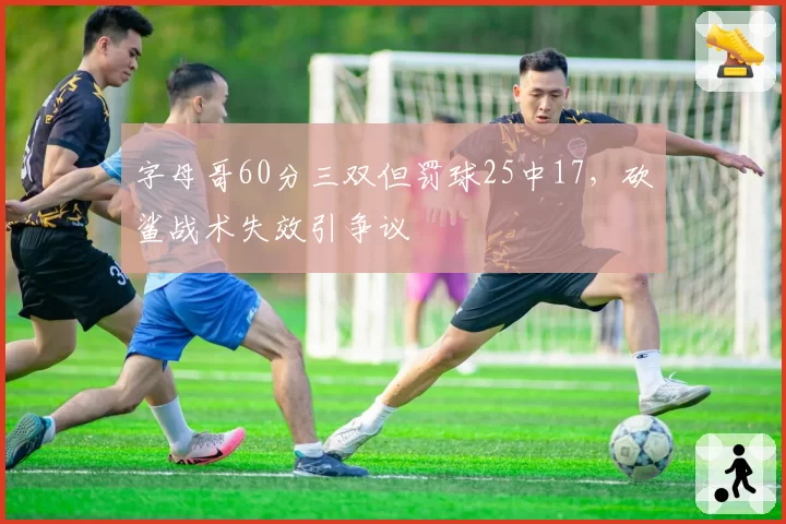 字母哥60分三双但罚球25中17,砍鲨战术失效引争议