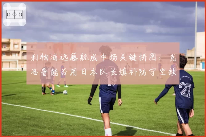 利物浦远藤航成中场关键拼图，克洛普能否用日本队长填补防守空缺？