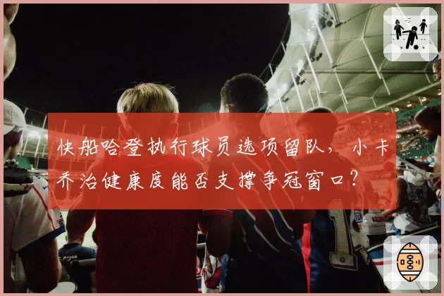 快船哈登执行球员选项留队，小卡乔治健康度能否支撑争冠窗口？