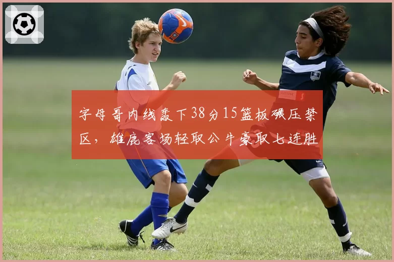 字母哥内线轰下38分15篮板碾压禁区，雄鹿客场轻取公牛豪取七连胜
