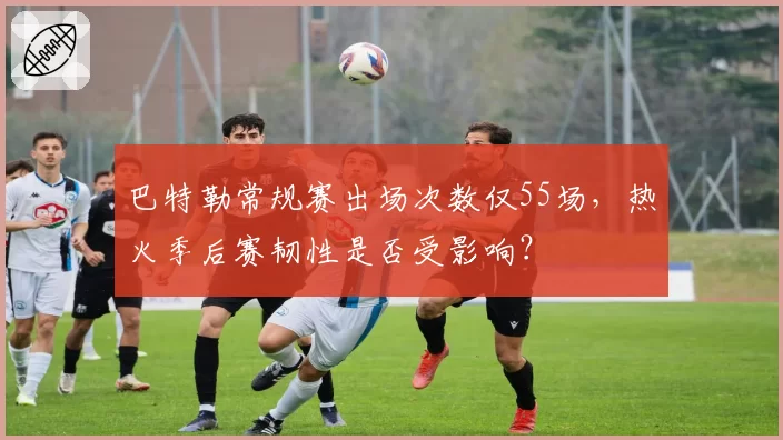 巴特勒常规赛出场次数仅55场，热火季后赛韧性是否受影响？