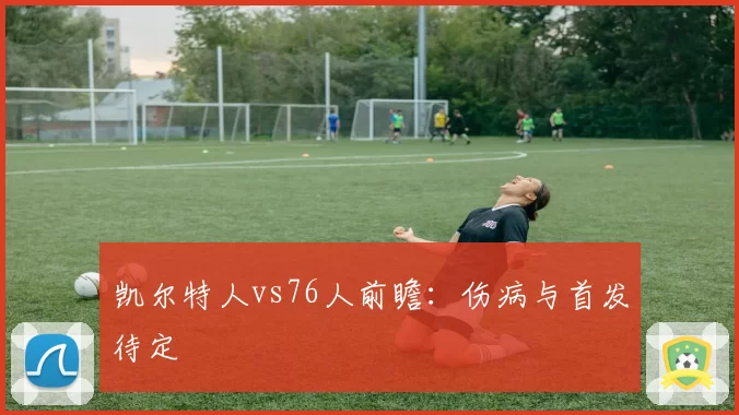 凯尔特人vs76人前瞻:伤病与首发待定